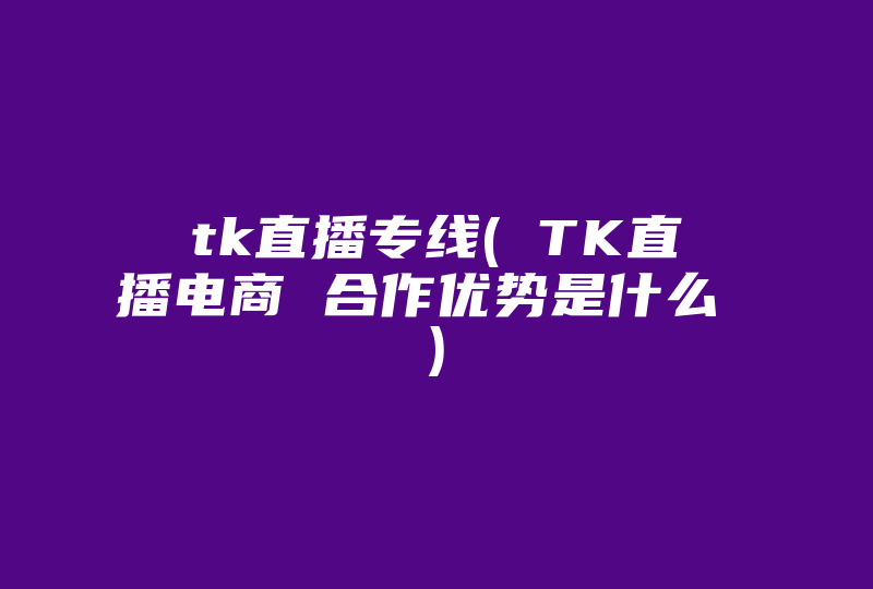 tk直播专线( TK直‏播电商 合作优势是什么 )-国际网络专线