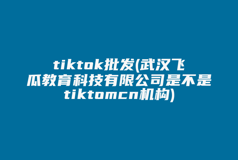 tiktok批发(武汉飞瓜教育科技有限公司是不是tiktomcn机构)-国际网络专线