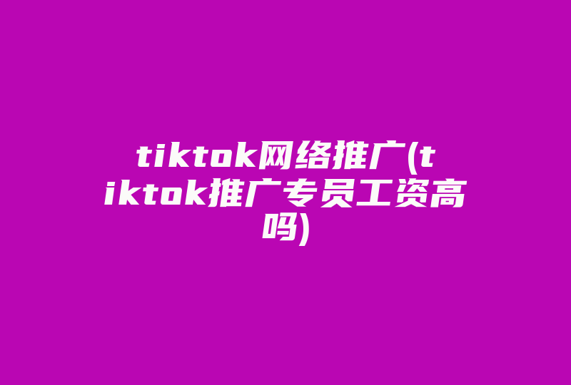 tiktok网络推广(tiktok推广专员工资高吗)-国际网络专线