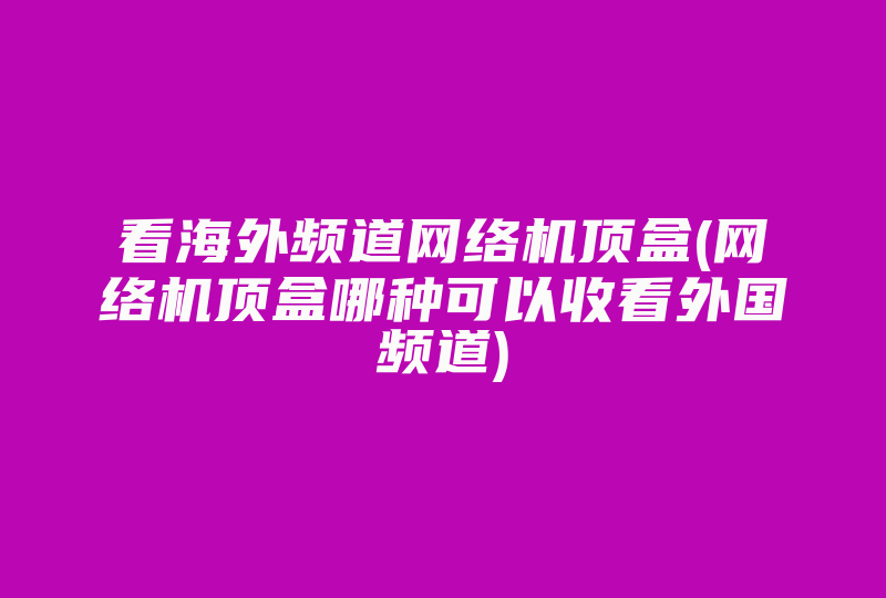 看海外频道网络机顶盒(网络机顶盒哪种可以收看外国频道)-国际网络专线