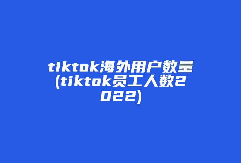 tiktok海外用户数量(tiktok员工人数2022)-国际网络专线