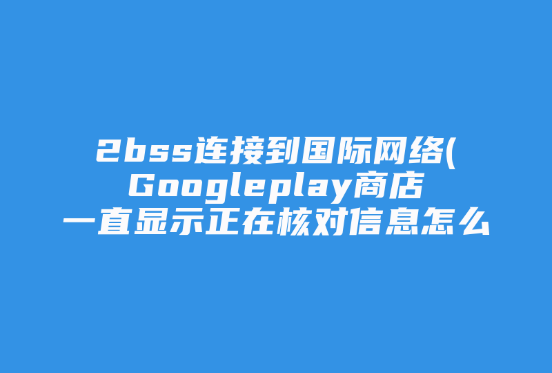 2bss连接到国际网络(Googleplay商店一直显示正在核对信息怎么解决 )-国际网络专线