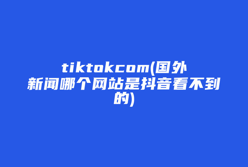 tiktokcom(国外新闻哪个网站是抖音看不到的)-国际网络专线