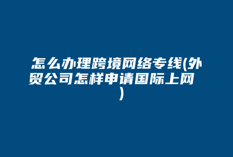 怎么办理跨境网络专线(外贸公司怎样申请国际上网  )-国际网络专线