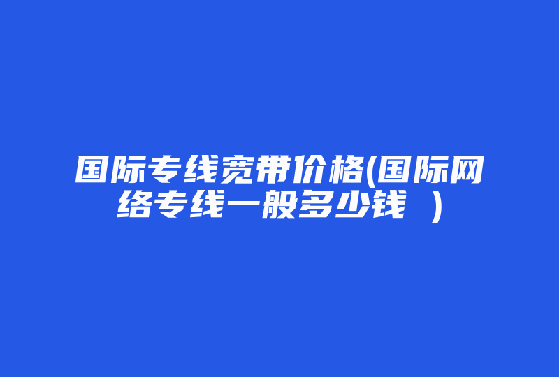 国际专线宽带价格(国际网络专线一般多少钱 )-国际网络专线