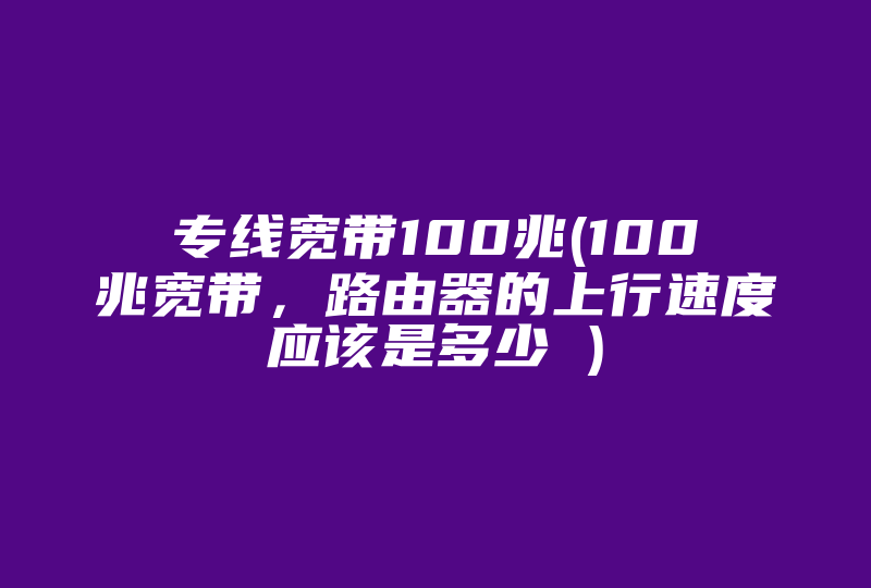 专线宽带100兆(100兆宽带，路由器的上行速度应该是多少 )-国际网络专线