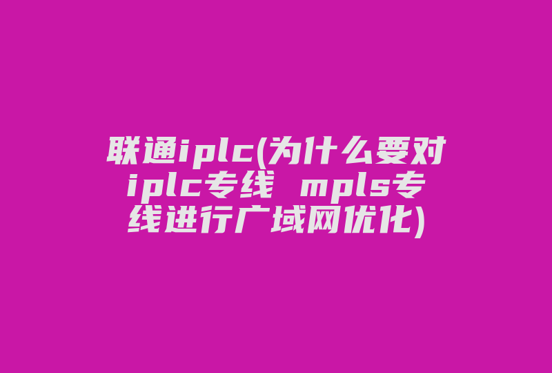 联通iplc(为什么要对iplc专线 mpls专线进行广域网优化)-国际网络专线
