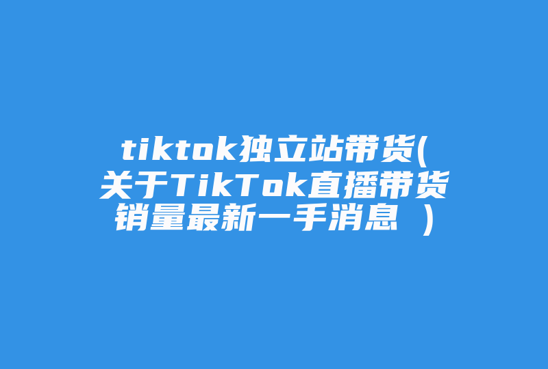 tiktok独立站带货(关于TikTok直播带货销量最新一手消息 )-国际网络专线