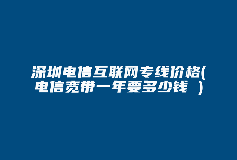 深圳电信互联网专线价格(电信宽带一年要多少钱 )-国际网络专线