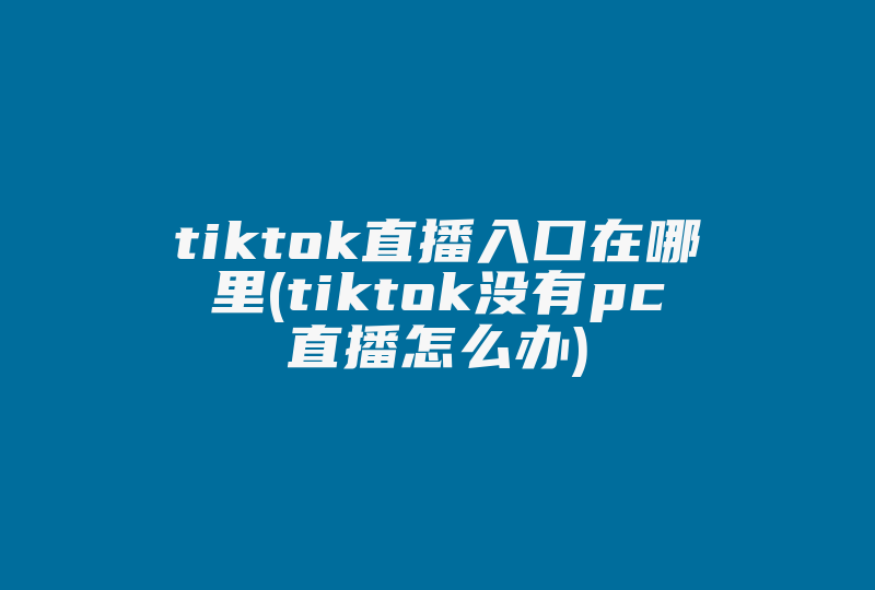 tiktok直播入口在哪里(tiktok没有pc直播怎么办)-国际网络专线