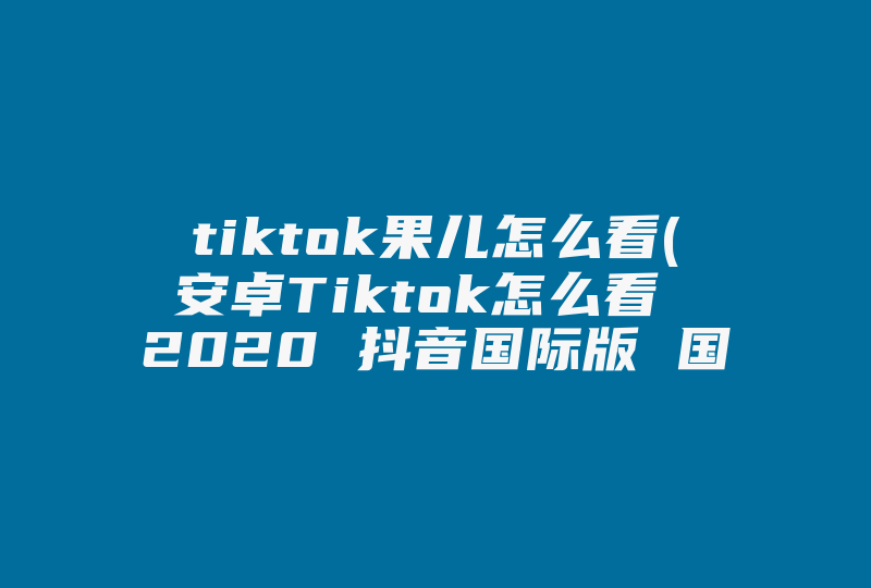 tiktok果儿怎么看(安卓Tiktok怎么看 2020 抖音国际版 国内教程)-国际网络专线