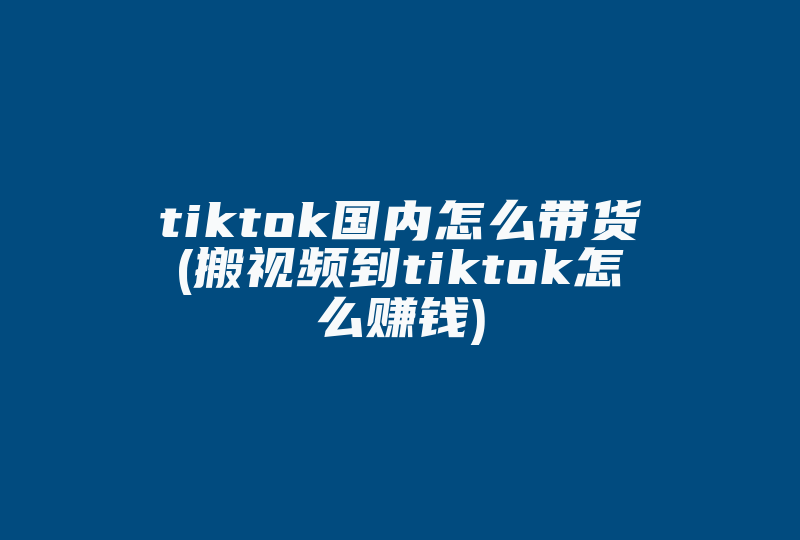 tiktok国内怎么带货(搬视频到tiktok怎么赚钱)-国际网络专线