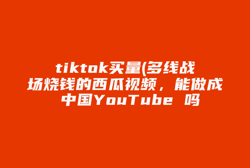 tiktok买量(多线战场烧钱的西瓜视频，能做成 中国YouTube 吗 )-国际网络专线