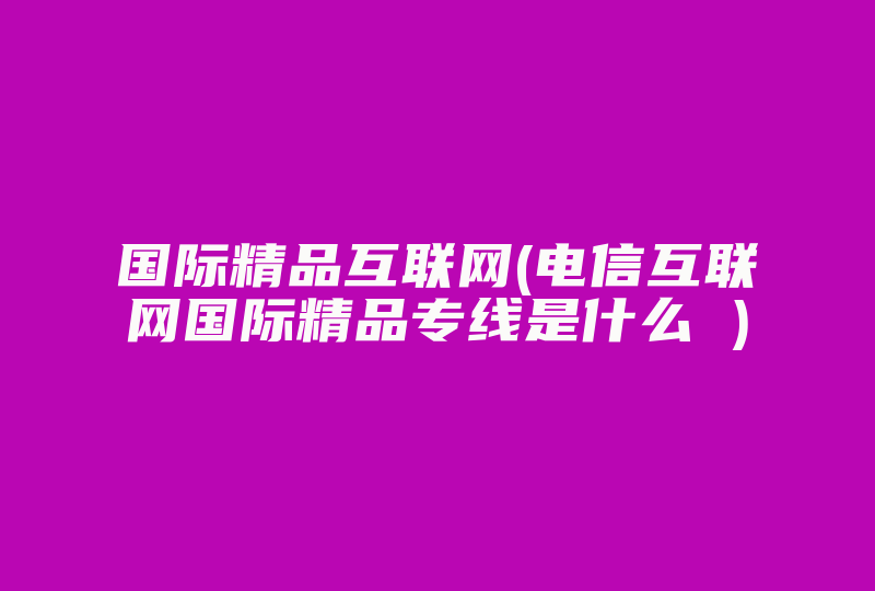 国际精品互联网(电信互联网国际精品专线是什么 )-国际网络专线