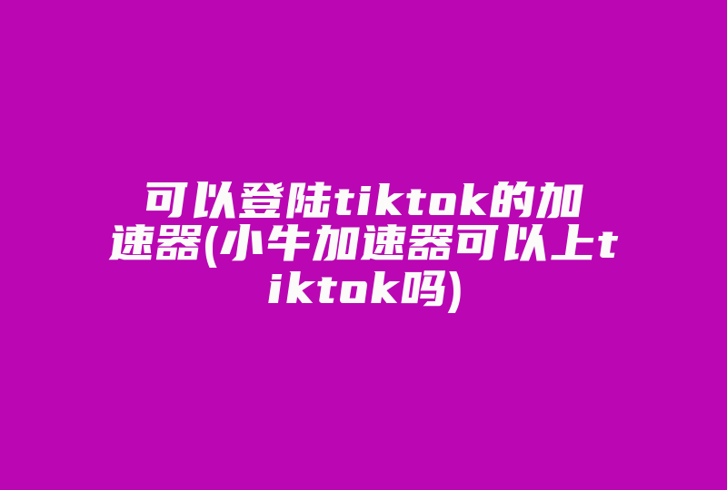 可以登陆tiktok的加速器(小牛加速器可以上tiktok吗)-国际网络专线