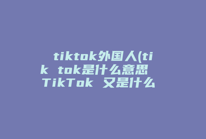 tiktok外国人(tik tok是什么意思  TikTok 又是什么 )-国际网络专线