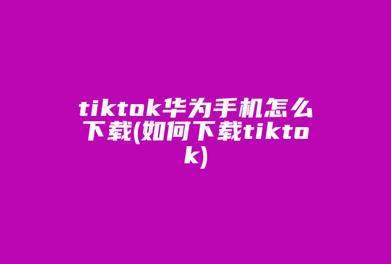 tiktok华为手机怎么下载(如何下载tiktok)-国际网络专线