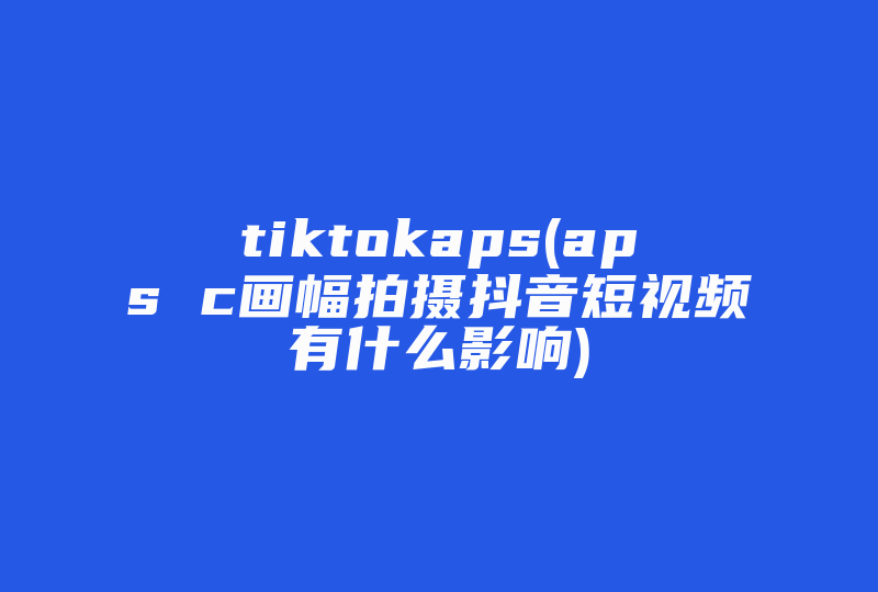 tiktokaps(aps c画幅拍摄抖音短视频有什么影响)-国际网络专线