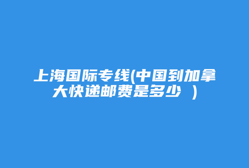 上海国际专线(中国到加拿大快递邮费是多少 )-国际网络专线