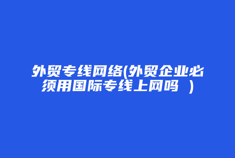 外贸专线网络(外贸企业必须用国际专线上网吗 )-国际网络专线