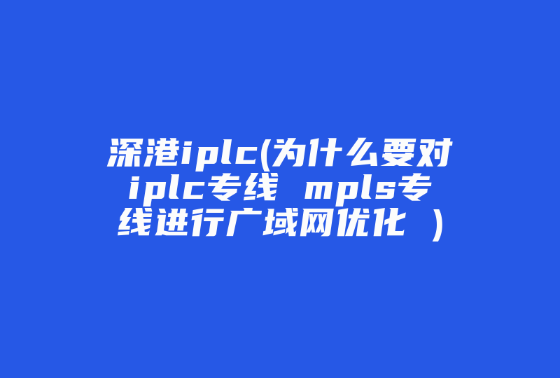 深港iplc(为什么要对iplc专线 mpls专线进行广域网优化 )-国际网络专线
