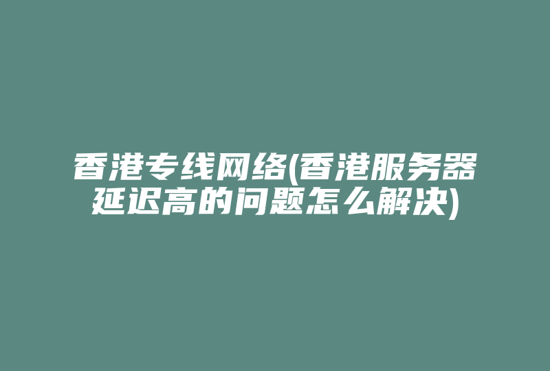 香港专线网络(香港服务器延迟高的问题怎么解决)-国际网络专线