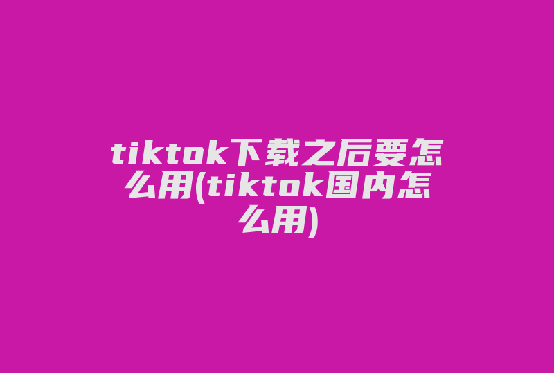 tiktok下载之后要怎么用(tiktok国内怎么用)-国际网络专线