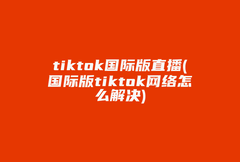 tiktok国际版直播(国际版tiktok网络怎么解决)-国际网络专线