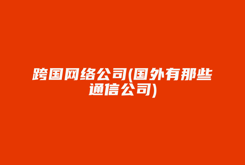 跨国网络公司(国外有那些通信公司)-国际网络专线