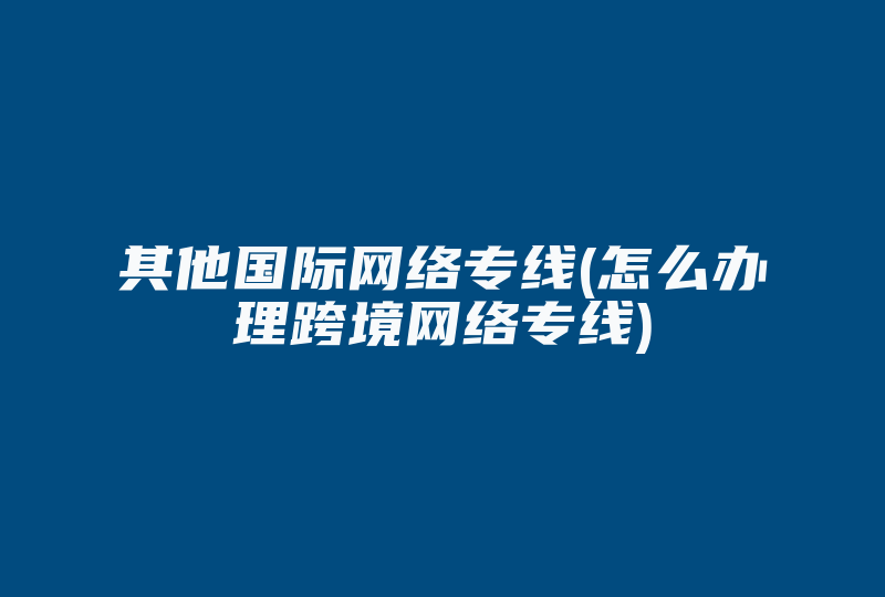 其他国际网络专线(怎么办理跨境网络专线)-国际网络专线