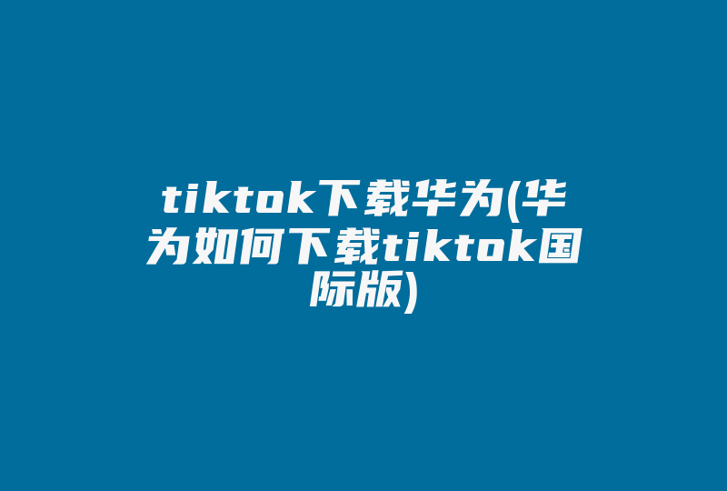 tiktok下载华为(华为如何下载tiktok国际版)-国际网络专线