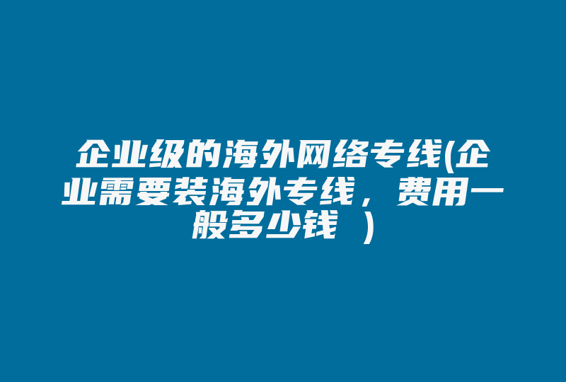 企业级的海外网络专线(企业需要装海外专线，费用一般多少钱 )-国际网络专线