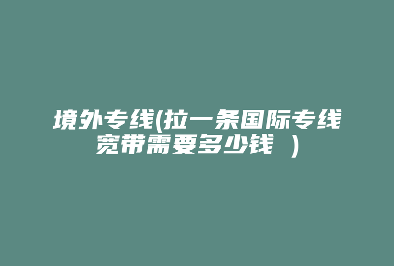 境外专线(拉一条国际专线宽带需要多少钱 )-国际网络专线