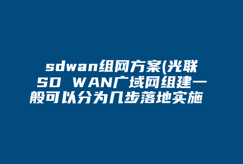 sdwan组网方案(光联SD WAN广域网组建一般可以分为几步落地实施 后期运维光联一起解决吗 )-国际网络专线