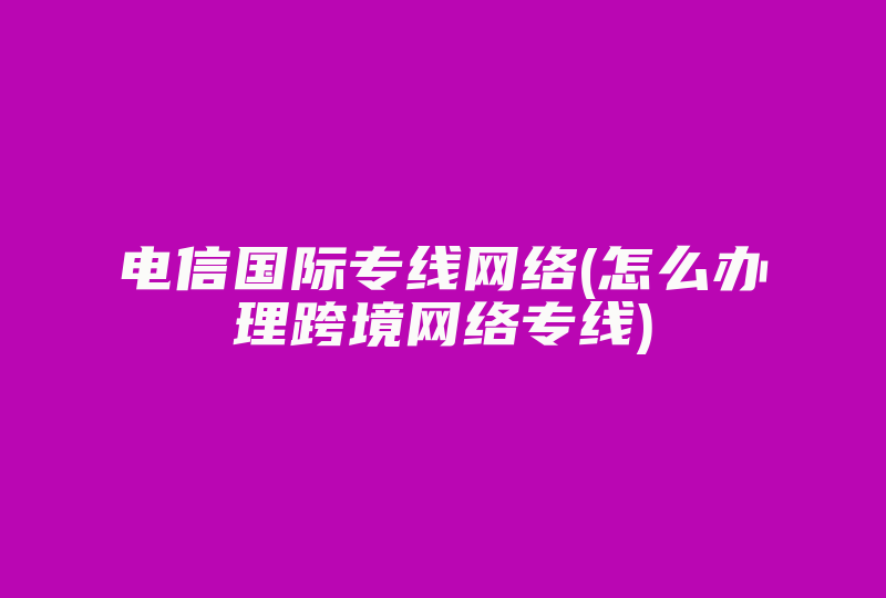 电信国际专线网络(怎么办理跨境网络专线)-国际网络专线