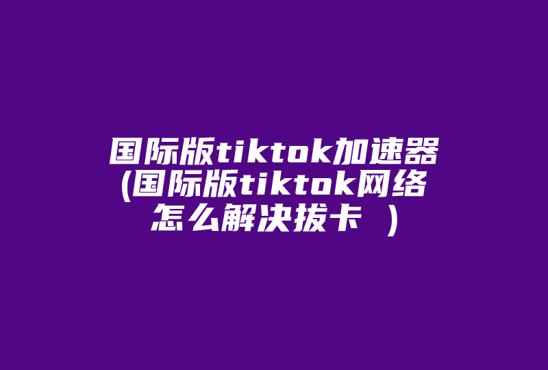 国际版tiktok加速器(国际版tiktok网络怎么解决拔卡 )-国际网络专线