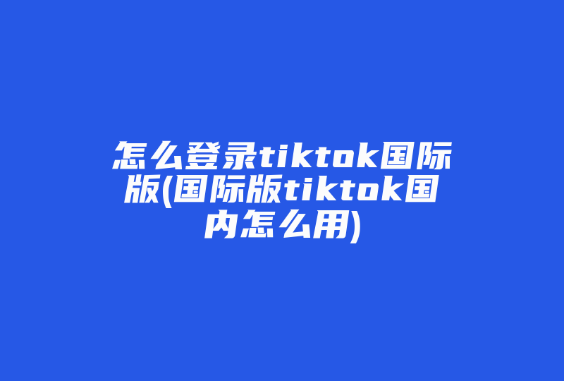 怎么登录tiktok国际版(国际版tiktok国内怎么用)-国际网络专线