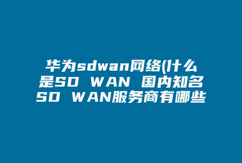 华为sdwan网络(什么是SD WAN 国内知名SD WAN服务商有哪些 )-国际网络专线