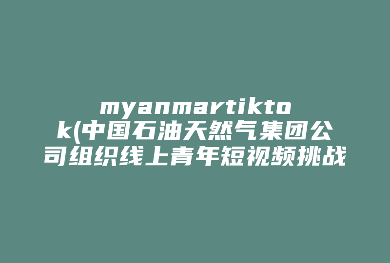 myanmartiktok(中国石油天然气集团公司组织线上青年短视频挑战赛活动，为何要这么做 )-国际网络专线