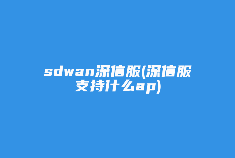 sdwan深信服(深信服支持什么ap)-国际网络专线
