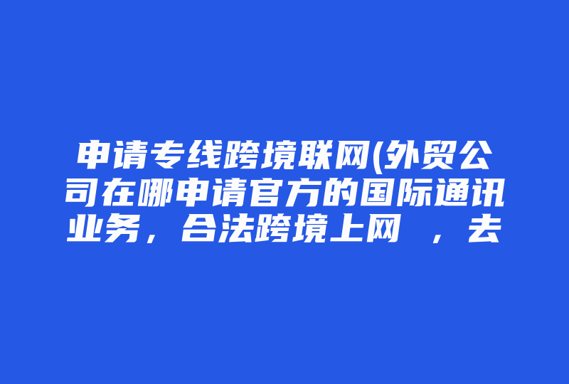 申请专线跨境联网(外贸公司在哪申请官方的国际通讯业务，合法跨境上网 ，去什么机构申请 )-国际网络专线