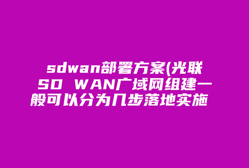 sdwan部署方案(光联SD WAN广域网组建一般可以分为几步落地实施 后期运维光联一起解决吗 )-国际网络专线