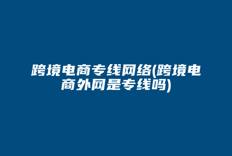 跨境电商专线网络(跨境电商外网是专线吗)-国际网络专线