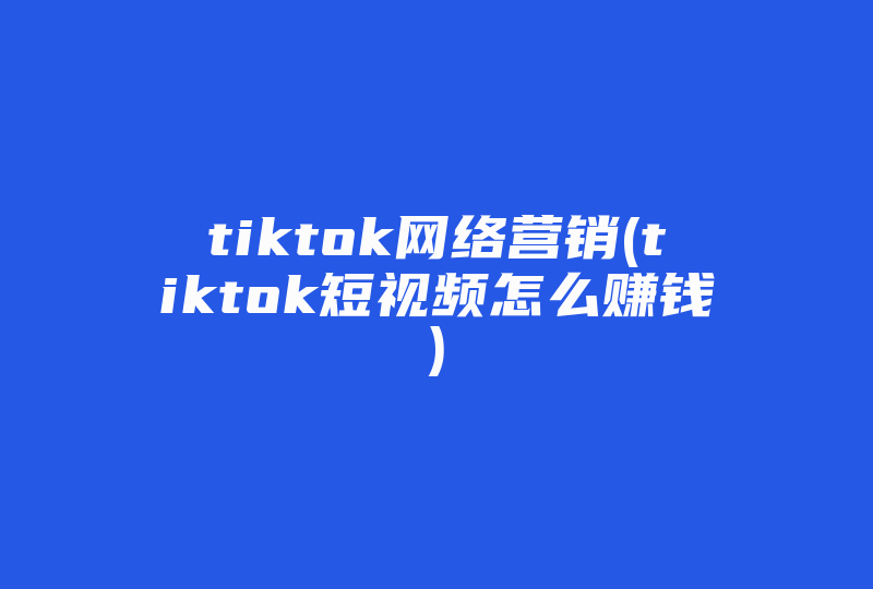 tiktok网络营销(tiktok短视频怎么赚钱)-国际网络专线