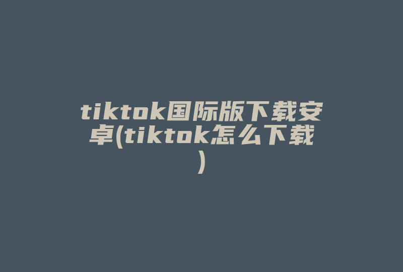 tiktok国际版下载安卓(tiktok怎么下载)-国际网络专线