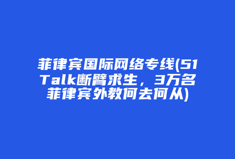 菲律宾国际网络专线(51Talk断臂求生，3万名菲律宾外教何去何从)-国际网络专线