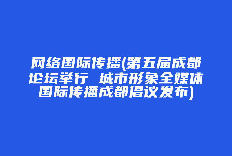 网络国际传播(第五届成都论坛举行 城市形象全媒体国际传播成都倡议发布)-国际网络专线