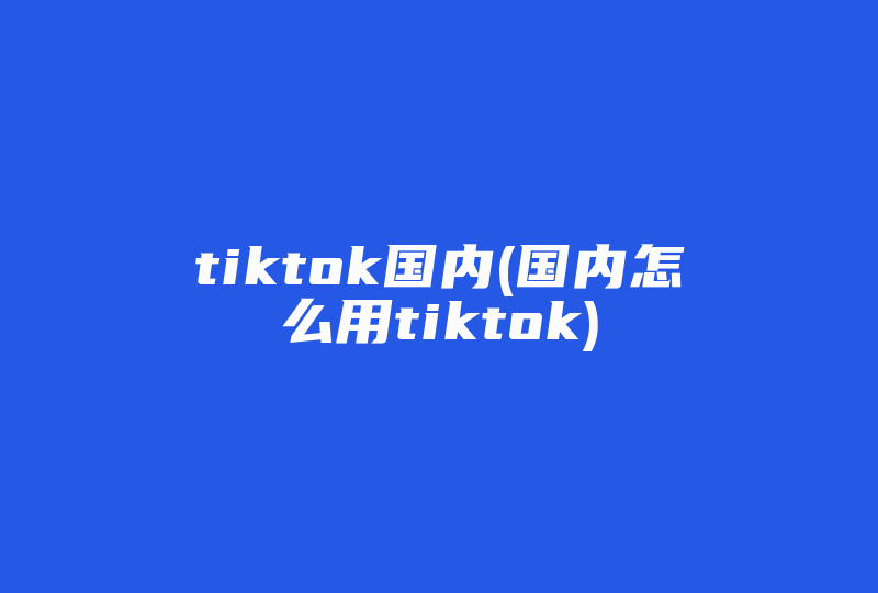 tiktok国内(国内怎么用tiktok)-国际网络专线