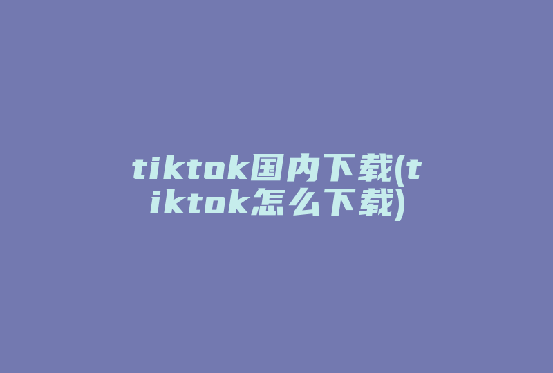tiktok国内下载(tiktok怎么下载)-国际网络专线