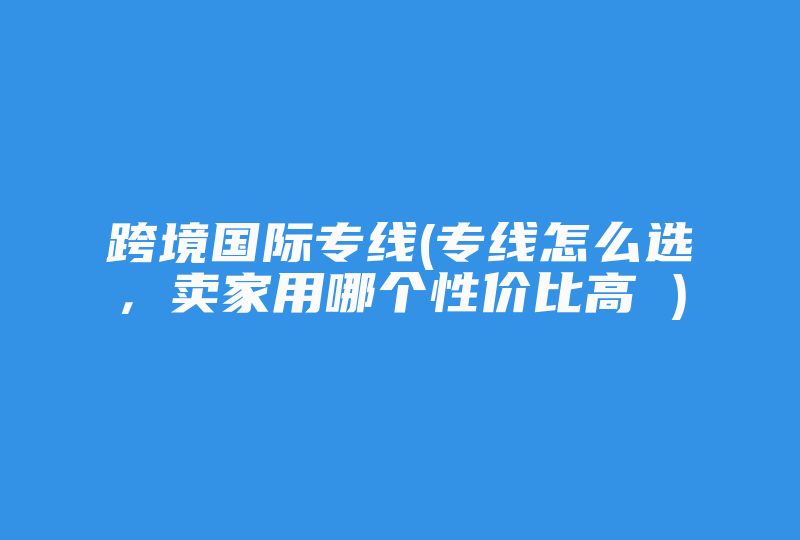 跨境国际专线(专线怎么选，卖家用哪个性价比高 )-国际网络专线